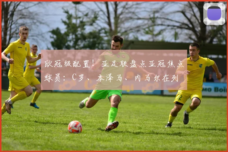 欧冠级配置！亚足联盘点亚冠焦点球员：C罗、本泽马、内马尔在列