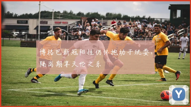 博格巴新冠阳性仍怀抱幼子玩耍，隔离期享天伦之乐