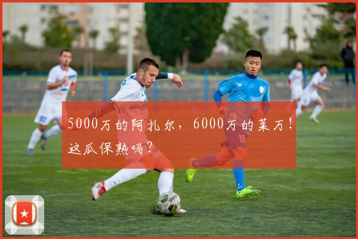 5000万的阿扎尔，6000万的莱万！这瓜保熟吗？