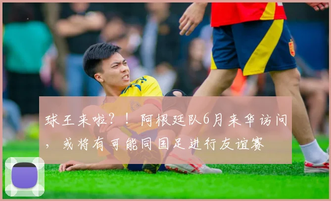 球王来啦？！阿根廷队6月来华访问，或将有可能同国足进行友谊赛