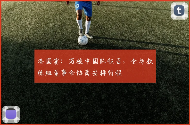 洛国富：若被中国队征召，会与教练组董事会协商安排行程