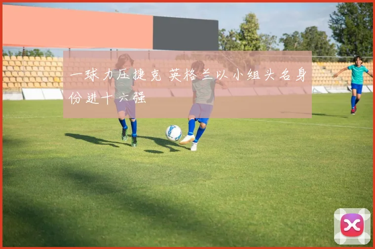 一球力压捷克 英格兰以小组头名身份进十六强