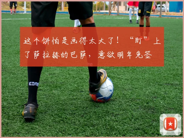 这个饼怕是画得太大了！“盯”上了萨拉赫的巴萨，意欲明年免签
