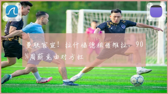 曼联官宣！拉什福德租借维拉，90%周薪竟由对方扛