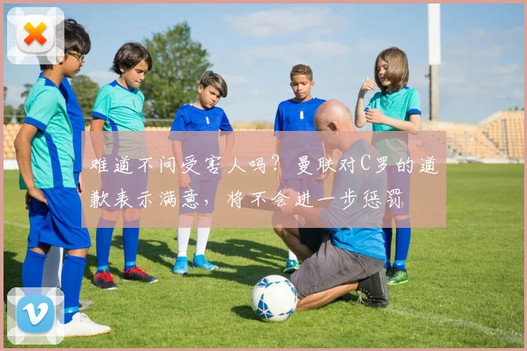 难道不问受害人吗？曼联对C罗的道歉表示满意，将不会进一步惩罚