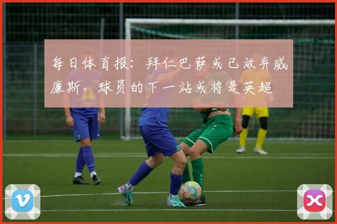 每日体育报：拜仁巴萨或已放弃威廉斯，球员的下一站或将是英超