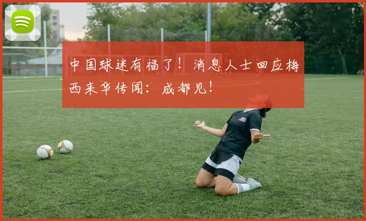 中国球迷有福了！消息人士回应梅西来华传闻：成都见！