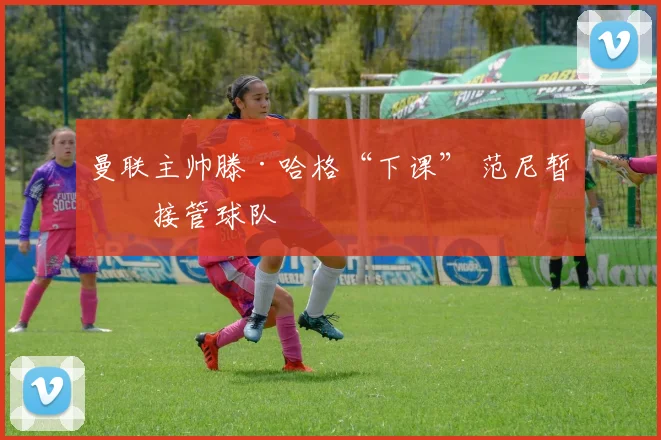 曼联主帅滕·哈格“下课” 范尼暂时接管球队