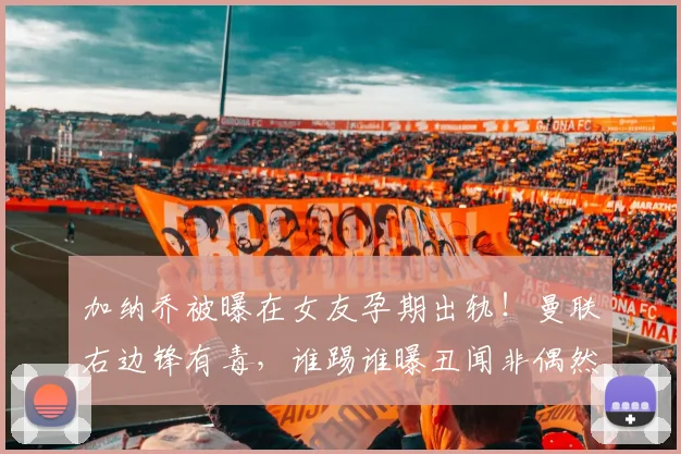 加纳乔被曝在女友孕期出轨！曼联右边锋有毒，谁踢谁曝丑闻非偶然
