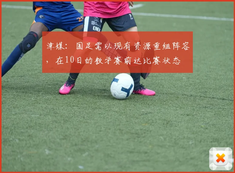 津媒：国足需以现有资源重组阵容，在10日的教学赛前达比赛状态