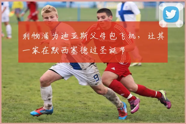 利物浦为迪亚斯父母包飞机，让其一家在默西塞德过圣诞节