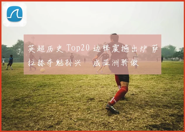 英超历史 Top20 边锋震撼出炉 萨拉赫夺魁孙兴慜成亚洲骄傲