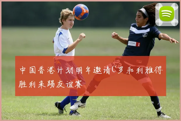 中国香港计划明年邀请C罗和利雅得胜利来踢友谊赛