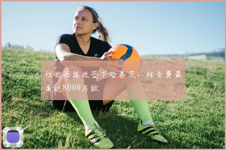 切尔西接近签下哈弗茨，转会费最高达8000万欧