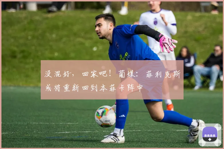 没混好，回家吧！葡媒：菲利克斯或将重新回到本菲卡阵中