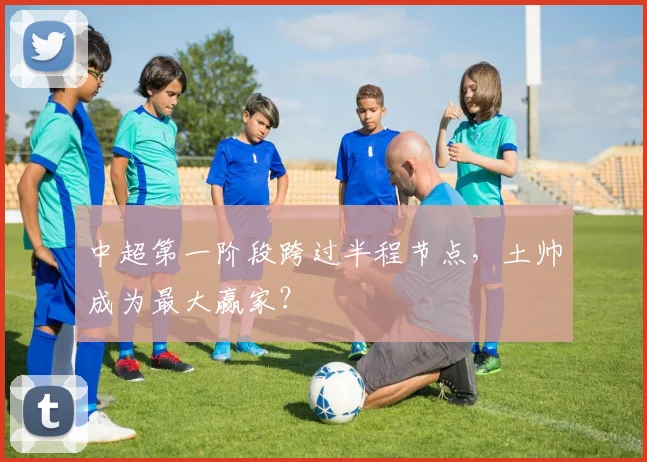中超第一阶段跨过半程节点，土帅成为最大赢家？
