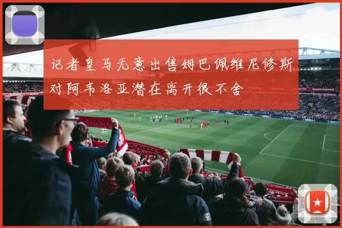 记者皇马无意出售姆巴佩维尼修斯对阿韦洛亚潜在离开很不舍