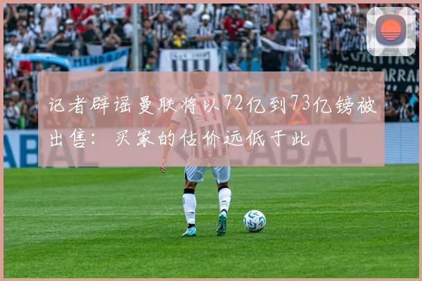 记者辟谣曼联将以72亿到73亿镑被出售：买家的估价远低于此