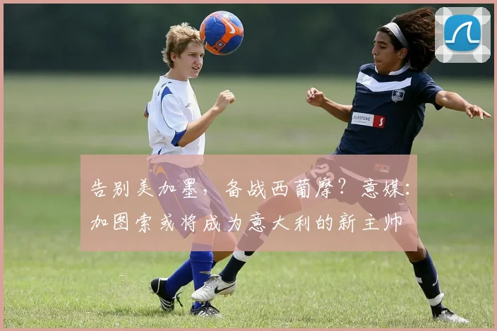 告别美加墨，备战西葡摩？意媒：加图索或将成为意大利的新主帅