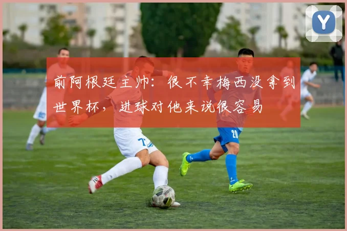 前阿根廷主帅：很不幸梅西没拿到世界杯，进球对他来说很容易