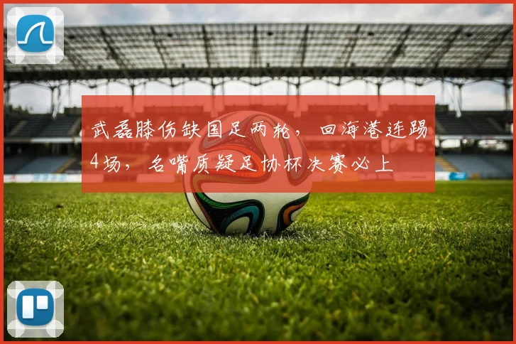武磊膝伤缺国足两轮，回海港连踢4场，名嘴质疑足协杯决赛必上