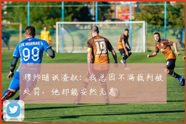 穆帅暗讽渣叔：我总因不满裁判被处罚，他却能安然无恙