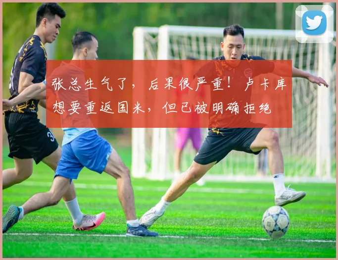张总生气了，后果很严重！卢卡库想要重返国米，但已被明确拒绝