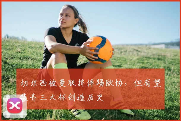切尔西被曼联挤掉踢欧协，但有望集齐三大杯创造历史