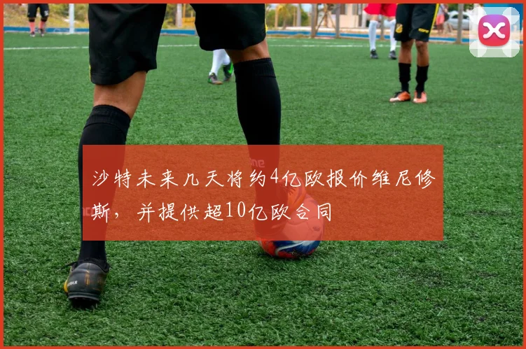 沙特未来几天将约4亿欧报价维尼修斯，并提供超10亿欧合同