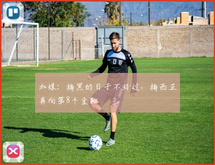 加媒：梅黑的日子不好过，梅西正奔向第8个金靴