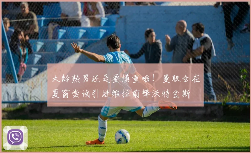 大龄熟男还是要慎重哦！曼联会在夏窗尝试引进维拉前锋沃特金斯